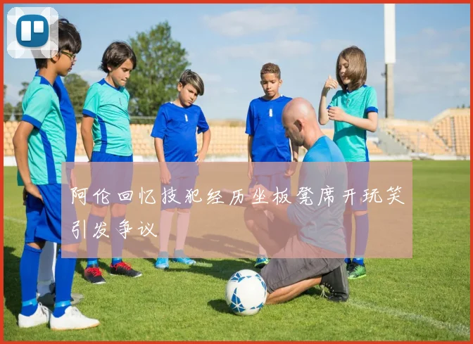 阿伦回忆技犯经历坐板凳席开玩笑引发争议