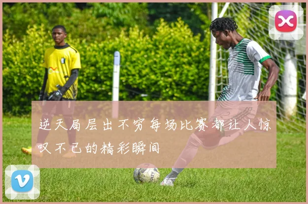 逆天局层出不穷每场比赛都让人惊叹不已的精彩瞬间