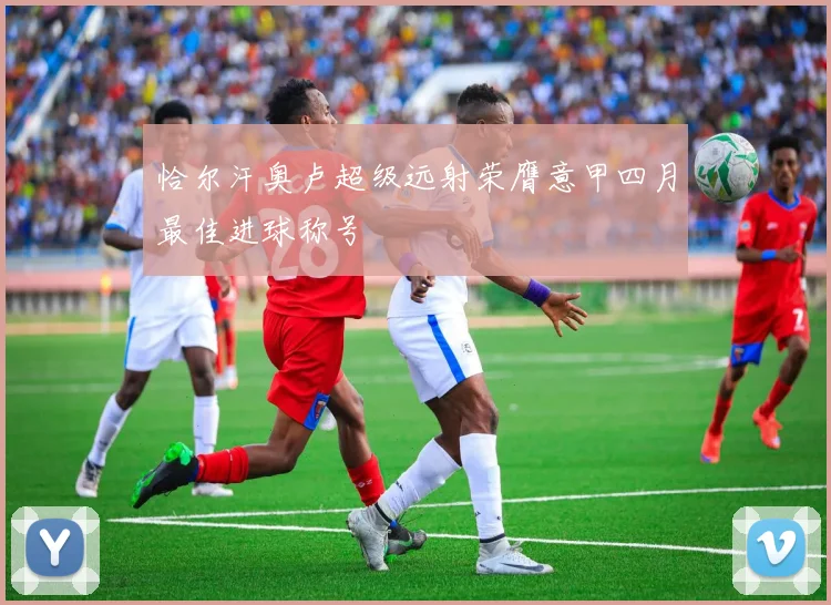 恰尔汗奥卢超级远射荣膺意甲四月最佳进球称号