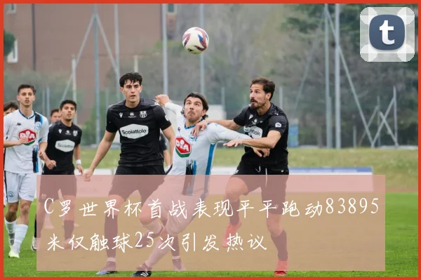 C罗世界杯首战表现平平跑动83895米仅触球25次引发热议