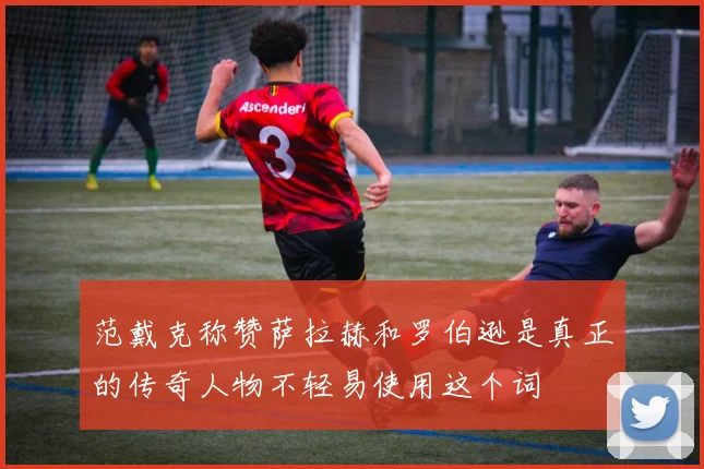范戴克称赞萨拉赫和罗伯逊是真正的传奇人物不轻易使用这个词
