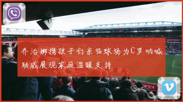 乔治娜携孩子们亲临球场为C罗呐喊助威展现家庭温暖支持