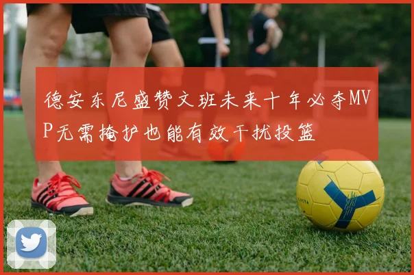 德安东尼盛赞文班未来十年必夺MVP无需掩护也能有效干扰投篮