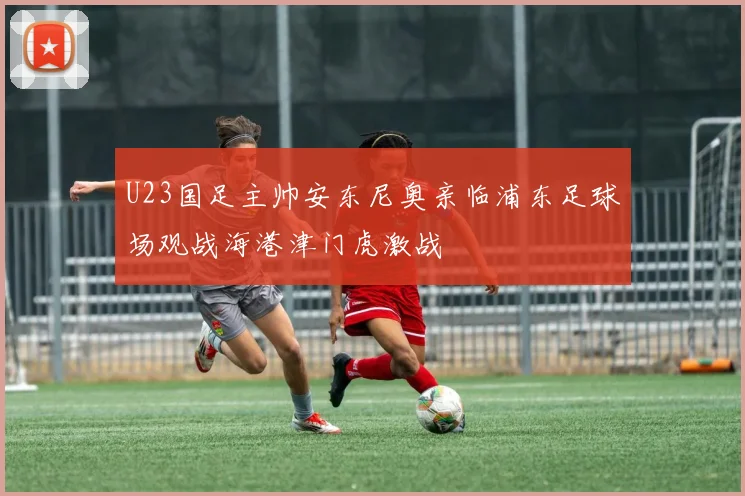 U23国足主帅安东尼奥亲临浦东足球场观战海港津门虎激战