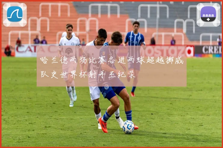 哈兰德两场比赛各进两球超越挪威队史世界杯射手王纪录