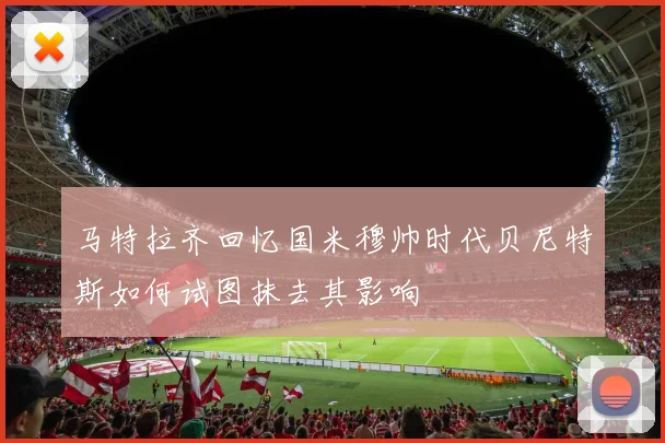 马特拉齐回忆国米穆帅时代贝尼特斯如何试图抹去其影响