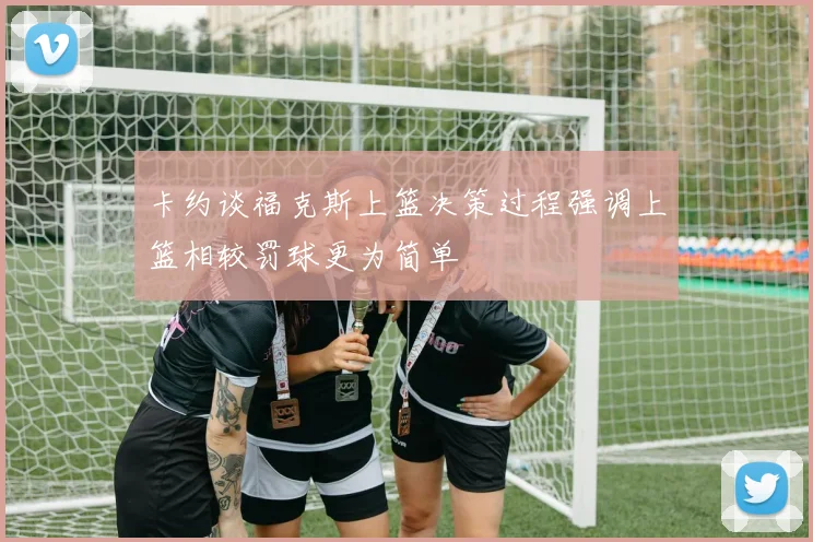 卡约谈福克斯上篮决策过程强调上篮相较罚球更为简单