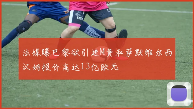 法媒曝巴黎欲引进M费和萨默维尔西汉姆报价高达13亿欧元
