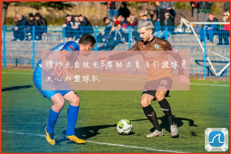 穆帅亲自致电B席助力皇马引援球员决心加盟球队