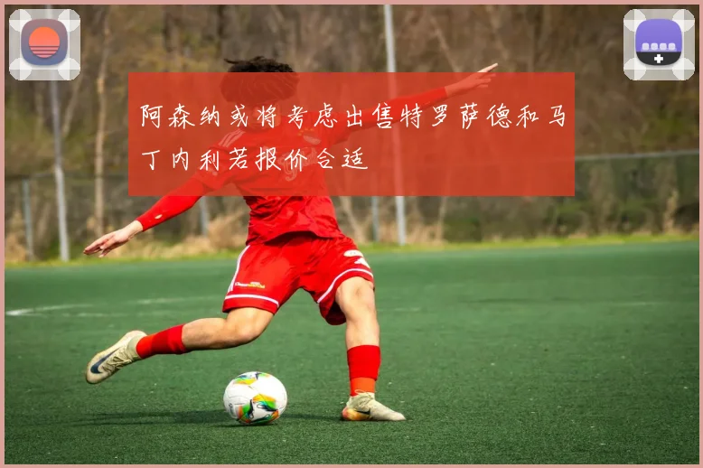 阿森纳或将考虑出售特罗萨德和马丁内利若报价合适