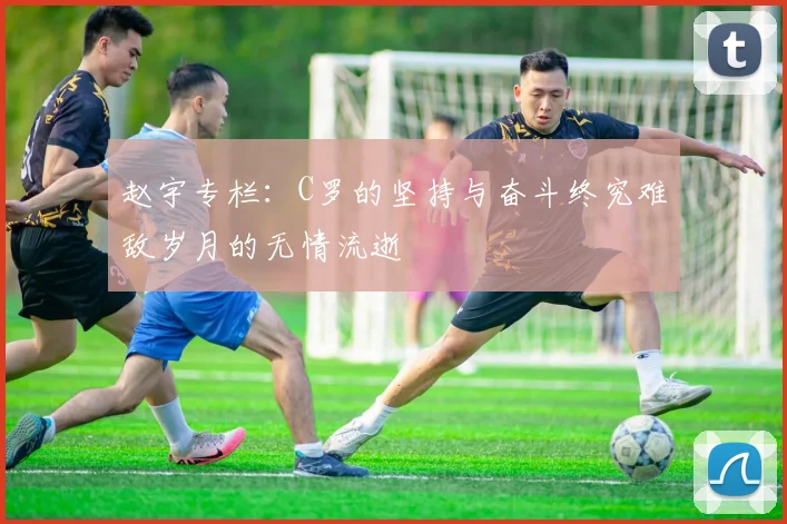 赵宇专栏：C罗的坚持与奋斗终究难敌岁月的无情流逝