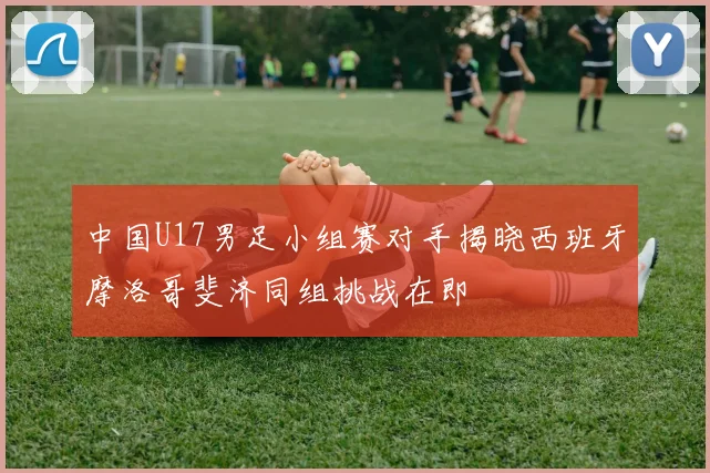 中国U17男足小组赛对手揭晓西班牙摩洛哥斐济同组挑战在即